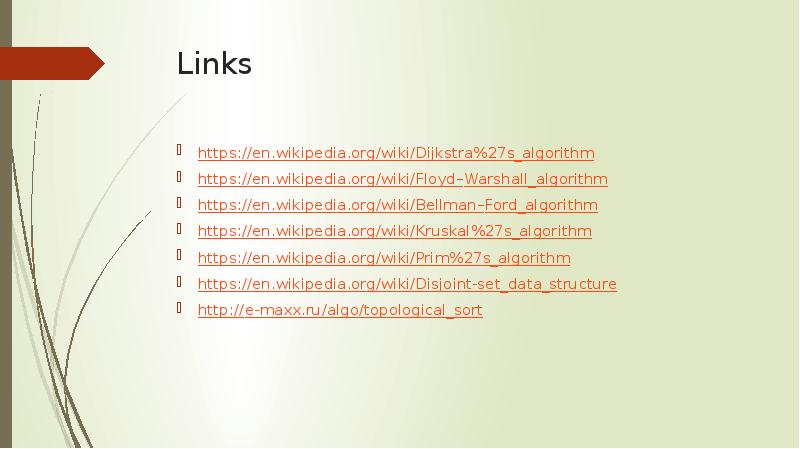 Links https://en.wikipedia.org/wiki/Dijkstra%27s_algorithm https://en.wikipedia.org/wiki/Floyd–Warshall_algorithm https://en.wikipedia.org/wiki/Bellman–Ford_algorithm https://en.wikipedia.org/wiki/Kruskal%27s_algorithm https://en.wikipedia.org/wiki/Prim%27s_algorithm https://en.wikipedia.org/wiki/Disjoint-set_data_structure http://e-maxx.ru/algo/topological_sort