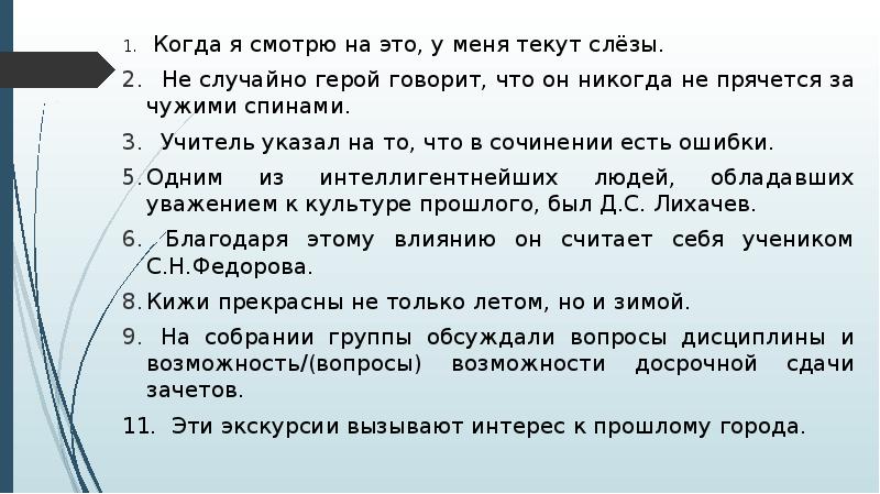 1. Когда я смотрю на это, у меня текут слёзы.
1. Когда я смотрю на это, у меня текут слёзы.
Не случайно герой говорит, что он никогда не прячется за чужими спинами.
Учитель указал на то, что в сочинении есть ошибки.
Одним из интеллигентнейших людей, обладавших уважением к культуре прошлого, был Д.С. Лихачев.
Благодаря этому влиянию он считает себя учеником С.Н.Федорова.
Кижи прекрасны не только летом, но и зимой.
На собрании группы обсуждали вопросы дисциплины и возможность/(вопросы) возможности досрочной сдачи зачетов.
11. Эти экскурсии вызывают интерес к прошлому города.