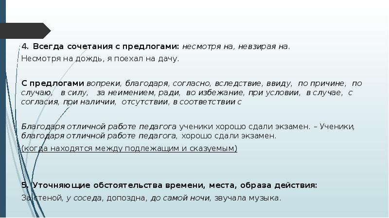 Всегда сочетания с предлогами: несмотря на, невзирая на.
Всегда сочетания с предлогами: несмотря на, невзирая на.
Несмотря на дождь, я поехал на дачу.
С предлогами вопреки, благодаря, согласно, вследствие, ввиду, по причине, по случаю, в силу, за неимением, ради, во избежание, при условии, в случае, с согласия, при наличии, отсутствии, в соответствии с
Благодаря отличной работе педагога ученики хорошо сдали экзамен. – Ученики, благодаря отличной работе педагога, хорошо сдали экзамен.
(когда находятся между подлежащим и сказуемым)
5. Уточняющие обстоятельства времени, места, образа действия:
За стеной, у соседа, допоздна, до самой ночи, звучала музыка.