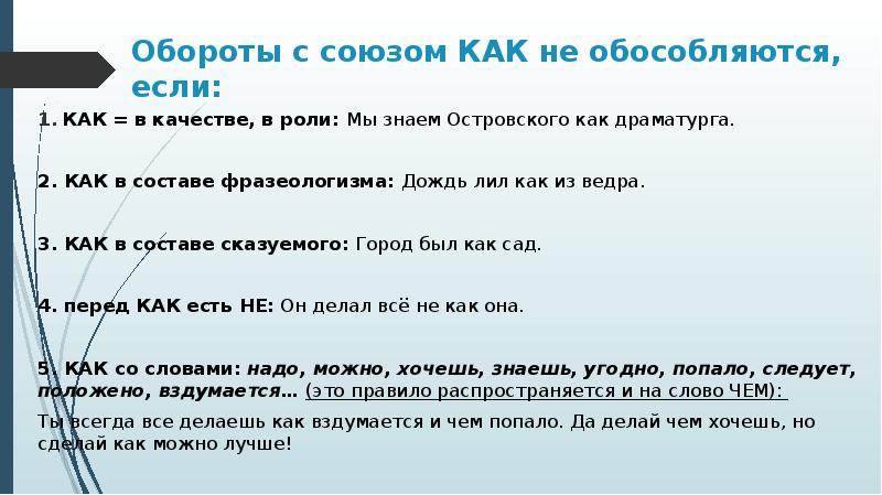 Обороты с союзом КАК не обособляются, если:
КАК = в качестве, в роли: Мы знаем Островского как драматурга.
2. КАК в составе фразеологизма: Дождь лил как из ведра.
3. КАК в составе сказуемого: Город был как сад.
4. перед КАК есть НЕ: Он делал всё не как она.
5. КАК со словами: надо, можно, хочешь, знаешь, угодно, попало, следует, положено, вздумается… (это правило распространяется и на слово ЧЕМ):
Ты всегда все делаешь как вздумается и чем попало. Да делай чем хочешь, но сделай как можно лучше!