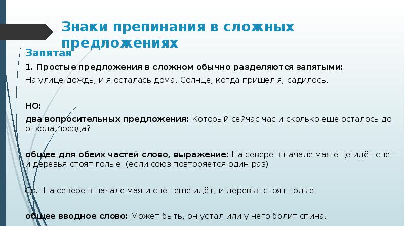 Знаки препинания в сложных предложениях
Запятая
1. Простые предложения в сложном обычно разделяются запятыми:
На улице дождь, и я осталась дома. Солнце, когда пришел я, садилось.
НО:
два вопросительных предложения: Который сейчас час и сколько еще осталось до отхода поезда?
общее для обеих частей слово, выражение: На севере в начале мая ещё идёт снег и деревья стоят голые. (если союз повторяется один раз)
Ср.: На севере в начале мая и снег еще идёт, и деревья стоят голые.
общее вводное слово: Может быть, он устал или у него болит спина.