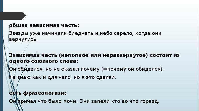 общая зависимая часть:
общая зависимая часть:
Звезды уже начинали бледнеть и небо серело, когда они вернулись.
Зависимая часть (неполное или неразвернутое) состоит из одного союзного слова:
Он обиделся, но не сказал почему (=почему он обиделся).
Не знаю как и для чего, но я это сделал.
есть фразеологизм:
Он кричал что было мочи. Они запели кто во что горазд.