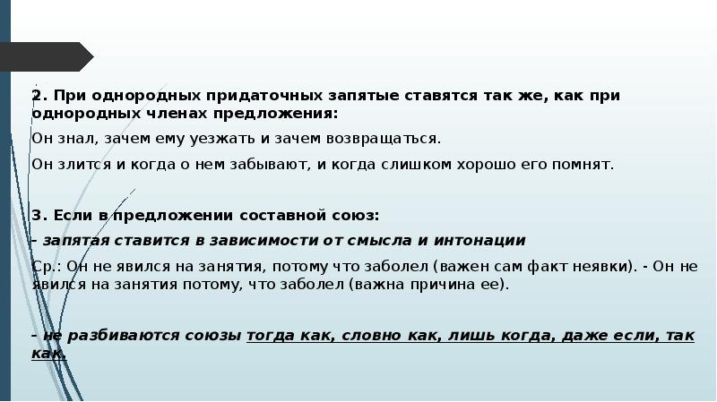2. При однородных придаточных запятые ставятся так же, как при однородных членах предложения:
2. При однородных придаточных запятые ставятся так же, как при однородных членах предложения:
Он знал, зачем ему уезжать и зачем возвращаться.
Он злится и когда о нем забывают, и когда слишком хорошо его помнят.
3. Если в предложении составной союз:
- запятая ставится в зависимости от смысла и интонации
Ср.: Он не явился на занятия, потому что заболел (важен сам факт неявки). - Он не явился на занятия потому, что заболел (важна причина ее).
- не разбиваются союзы тогда как, словно как, лишь когда, даже если, так как.