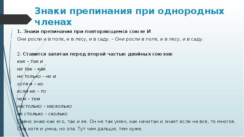 Знаки препинания при однородных членах
1. Знаки препинания при повторяющемся союзе И
Они росли и в поле, и в лесу, и в саду. – Они росли в поле, и в лесу, и в саду.
2. Ставится запятая перед второй частью двойных союзов:
как – так и
не так – как
не только – но и
хотя и – но
если не – то
чем – тем
настолько – насколько
не столько – сколько
Давно знаю как его, так и ее. Он не так умен, как начитан и знает если не все, то многое.
Она хотя и умна, но зла. Тут чем дальше, тем хуже.