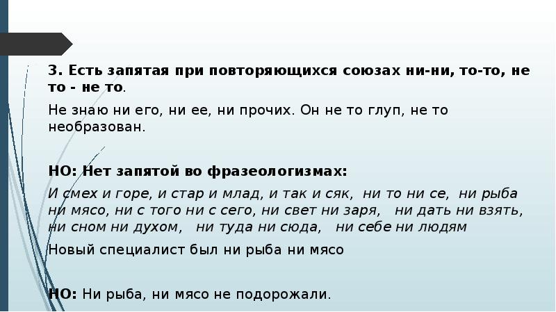 3. Есть запятая при повторяющихся союзах ни-ни, то-то, не то - не то.
3. Есть запятая при повторяющихся союзах ни-ни, то-то, не то - не то.
Не знаю ни его, ни ее, ни прочих. Он не то глуп, не то необразован.
НО: Нет запятой во фразеологизмах:
И смех и горе, и стар и млад, и так и сяк, ни то ни се, ни рыба ни мясо, ни с того ни с сего, ни свет ни заря, ни дать ни взять, ни сном ни духом, ни туда ни сюда, ни себе ни людям
Новый специалист был ни рыба ни мясо
НО: Ни рыба, ни мясо не подорожали.