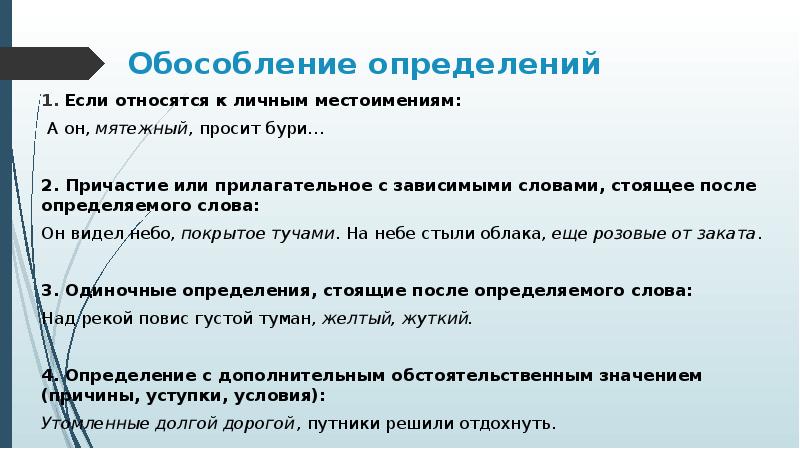 Обособление определений
Если относятся к личным местоимениям:
А он, мятежный, просит бури…
2. Причастие или прилагательное с зависимыми словами, стоящее после определяемого слова:
Он видел небо, покрытое тучами. На небе стыли облака, еще розовые от заката.
3. Одиночные определения, стоящие после определяемого слова:
Над рекой повис густой туман, желтый, жуткий.
4. Определение с дополнительным обстоятельственным значением (причины, уступки, условия):
Утомленные долгой дорогой, путники решили отдохнуть.