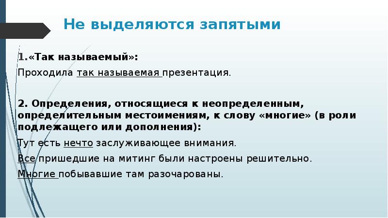 Не выделяются запятыми
«Так называемый»:
Проходила так называемая презентация.
2. Определения, относящиеся к неопределенным, определительным местоимениям, к слову «многие» (в роли подлежащего или дополнения):
Тут есть нечто заслуживающее внимания.
Все пришедшие на митинг были настроены решительно.
Многие побывавшие там разочарованы.