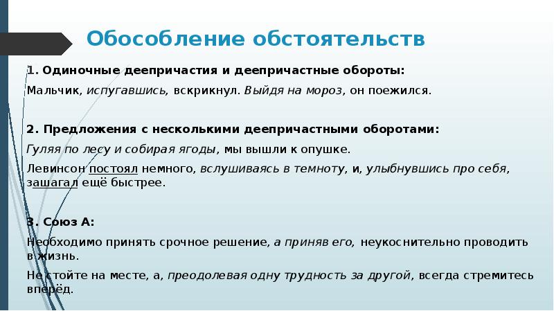 Обособление обстоятельств
Одиночные деепричастия и деепричастные обороты:
Мальчик, испугавшись, вскрикнул. Выйдя на мороз, он поежился.
2. Предложения с несколькими деепричастными оборотами:
Гуляя по лесу и собирая ягоды, мы вышли к опушке.
Левинсон постоял немного, вслушиваясь в темноту, и, улыбнувшись про себя, зашагал ещё быстрее.
3. Союз А:
Необходимо принять срочное решение, а приняв его, неукоснительно проводить в жизнь.
Не стойте на месте, а, преодолевая одну трудность за другой, всегда стремитесь вперёд.