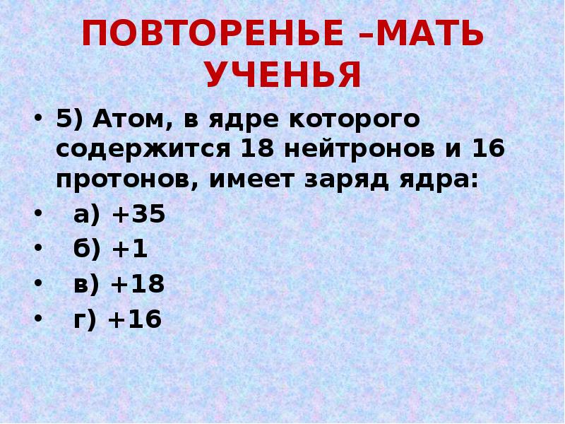 ПОВТОРЕНЬЕ –МАТЬ УЧЕНЬЯ
5) Атом, в ядре которого содержится 18 нейтронов ПОВТОРЕНЬЕ –МАТЬ УЧЕНЬЯ
5) Атом, в ядре которого содержится 18 нейтронов