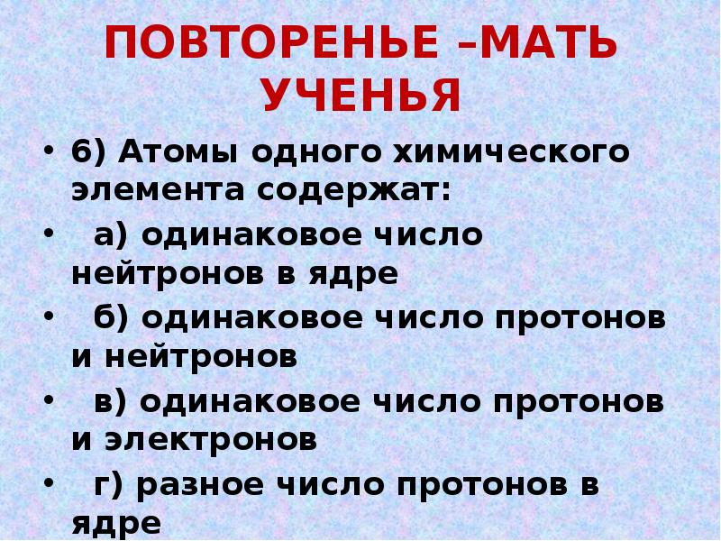 ПОВТОРЕНЬЕ –МАТЬ УЧЕНЬЯ
6) Атомы одного химического элемента содержат:
а) ПОВТОРЕНЬЕ –МАТЬ УЧЕНЬЯ
6) Атомы одного химического элемента содержат:
а)