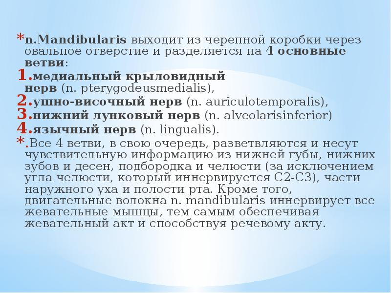 n.Mandibularis выходит из черепной коробки через овальное отверстие и разделяется на 4 основные ветви:
n.Mandibularis выходит из черепной коробки через овальное отверстие и разделяется на 4 основные ветви:
медиальный крыловидный нерв (n. pterygodeusmedialis),
ушно-височный нерв (n. auriculotemporalis),
нижний лунковый нерв (n. alveolarisinferior)
язычный нерв (n. lingualis).
Все 4 ветви, в свою очередь, разветвляются и несут чувствительную информацию из нижней губы, нижних зубов и десен, подбородка и челюсти (за исключением угла челюсти, который иннервируется C2-C3), части наружного уха и полости рта. Кроме того, двигательные волокна n. mandibularis иннервирует все жевательные мышцы, тем самым обеспечивая жевательный акт и способствуя речевому акту. Тройничный нерв анатомия презентация