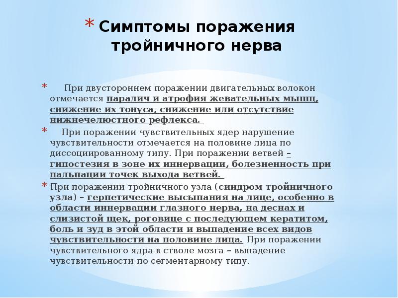 Симптомы поражения тройничного нерва
При двустороннем поражении двигательных волокон отмечается паралич и атрофия жевательных мышц, снижение их тонуса, снижение или отсутствие нижнечелюстного рефлекса.
При поражении чувствительных ядер нарушение чувствительности отмечается на половине лица по диссоциированному типу. При поражении ветвей – гипостезия в зоне их иннервации, болезненность при пальпации точек выхода ветвей.
При поражении тройничного узла (синдром тройничного узла) – герпетические высыпания на лице, особенно в области иннервации глазного нерва, на деснах и слизистой щек, роговице с последующем кератитом, боль и зуд в этой области и выпадение всех видов чувствительности на половине лица. При поражении чувствительного ядра в стволе мозга – выпадение чувствительности по сегментарному типу.
Тройничный нерв анатомия презентация