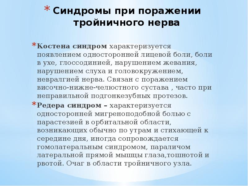 Синдромы при поражении тройничного нерва
Костена синдром характеризуется появлением односторонней лицевой боли, боли в ухе, глоссодинией, нарушением жевания, нарушением слуха и головокружением, невралгией нерва. Связан с поражением височно-нижне-челюстного сустава , часто при неправильной подгонкезубных протезов.
Редера синдром – характеризуется односторонней мигреноподобной болью с парастезией в орбитальной области, возникающих обычно по утрам и стихающей к середине дня, иногда сопровождается гомолатеральным синдромом, параличом латеральной прямой мышцы глаза,тошнотой и рвотой. Очаг в области тройничного узла.
Тройничный нерв анатомия презентация