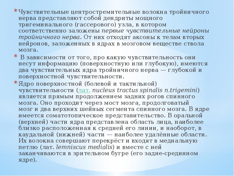 Чувствительные центростремительные волокна тройничного нерва представляют собой дендриты мощного тригеминального (гассерового) узла, в котором соответственно заложены первые чувствительные нейроны тройничного нерва. От них отходят аксоны к телам вторых нейронов, заложенных в ядрах в мозговом веществе ствола мозга.
Чувствительные центростремительные волокна тройничного нерва представляют собой дендриты мощного тригеминального (гассерового) узла, в котором соответственно заложены первые чувствительные нейроны тройничного нерва. От них отходят аксоны к телам вторых нейронов, заложенных в ядрах в мозговом веществе ствола мозга.
В зависимости от того, про какую чувствительность они несут информацию (поверхностную или глубокую), имеются два чувствительных ядра тройничного нерва — глубокой и поверхностной чувствительности.
Ядро поверхностной (болевой и тактильной) чувствительности (лат. nucleus tractus spinalis n.trigemini) является прямым продолжением задних рогов спинного мозга. Оно проходит через мост мозга, продолговатый мозг и два верхних шейных сегмента спинного мозга. В ядре имеется соматотопическое представительство. В оральной (верхней) части ядра представлена область лица, наиболее близко расположенная к средней его линии, и наоборот, в каудальной (нижней) части — наиболее удалённые области. Их волокна совершают перекрёст и входят в медиальную петлю (лат. lemniscus medialis) и вместе с ней заканчиваются в зрительном бугре (его задне-срединном ядре).
Тройничный нерв анатомия презентация