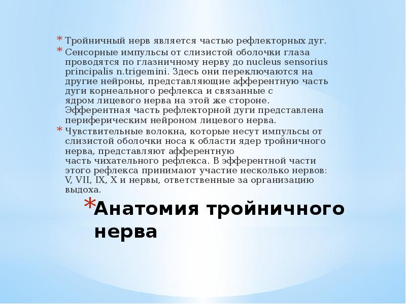 Анатомия тройничного нерва
Тройничный нерв является частью рефлекторных дуг.
Сенсорные импульсы от слизистой оболочки глаза проводятся по глазничному нерву до nucleus sensorius principalis n.trigemini. Здесь они переключаются на другие нейроны, представляющие афферентную часть дуги корнеального рефлекса и связанные с ядром лицевого нерва на этой же стороне. Эфферентная часть рефлекторной дуги представлена периферическим нейроном лицевого нерва.
Чувствительные волокна, которые несут импульсы от слизистой оболочки носа к области ядер тройничного нерва, представляют афферентную часть чихательного рефлекса. В эфферентной части этого рефлекса принимают участие несколько нервов: V, VII, IX, X и нервы, ответственные за организацию выдоха.
Тройничный нерв анатомия презентация