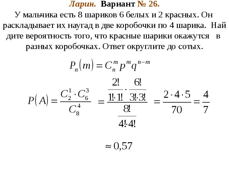 Ларин. Вариант № 26. У мальчика есть 8 шариков 6 белых и 2 красных. Он раскладывает их наугад в две коробочки по 4 шарика. Найдите вероятность того, что красные шарики окажутся в разных коробочках. Ответ округлите до сотых. Ларин. Вариант № 26. У мальчика есть 8 шариков 6 белых и 2 красных. Он раскладывает их наугад в две коробочки по 4 шарика. Найдите вероятность того, что красные шарики окажутся в разных коробочках. Ответ округлите до сотых.