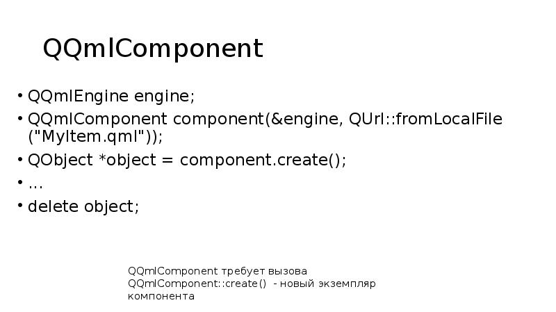 QQmlComponent
QQmlEngine engine;
QQmlComponent component(&engine, QUrl::fromLocalFile ("MyItem.qml"));
QObject *object = component.create();
QQmlComponent
QQmlEngine engine;
QQmlComponent component(&engine, QUrl::fromLocalFile ("MyItem.qml"));
QObject *object = component.create();