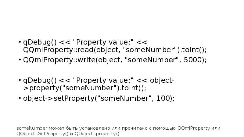 qDebug() << "Property value:" << QQmlProperty::read(object, "someNumber").toInt();
QQmlProperty::write(object, "someNumber", 5000);
qDebug() qDebug() << "Property value:" << QQmlProperty::read(object, "someNumber").toInt();
QQmlProperty::write(object, "someNumber", 5000);
qDebug()