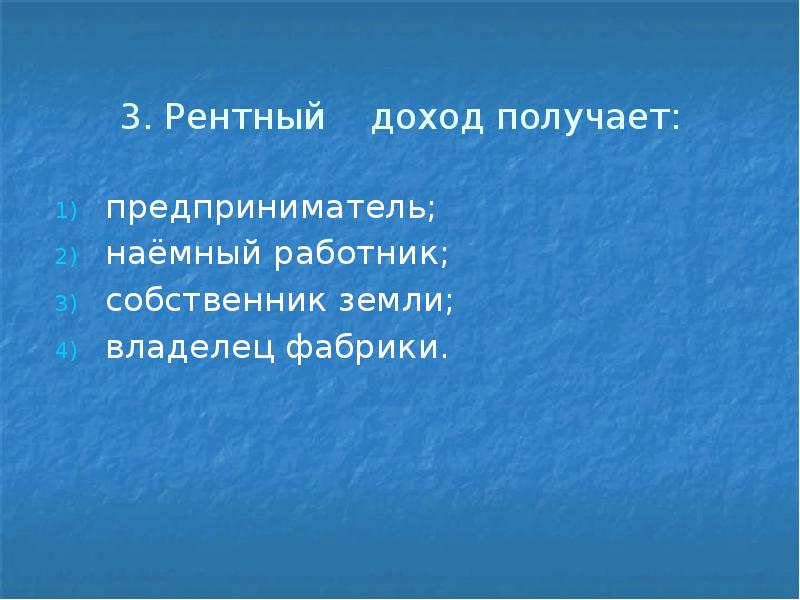 3. Рентный доход получает: предприниматель; наёмный работник; собственник земли; владелец фабрики.