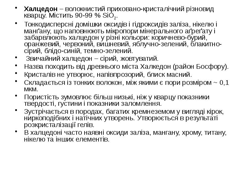 Халцедон – волокнистий приховано-кристалічний різновид кварцу. Містить 90-99 % SiO2.
Халцедон Халцедон – волокнистий приховано-кристалічний різновид кварцу. Містить 90-99 % SiO2.
Халцедон