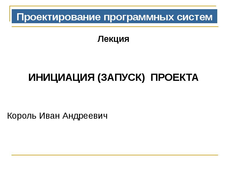 Проектирование программных систем
Лекция
ИНИЦИАЦИЯ (ЗАПУСК) ПРОЕКТА
Король Иван Проектирование программных систем
Лекция
ИНИЦИАЦИЯ (ЗАПУСК) ПРОЕКТА
Король Иван