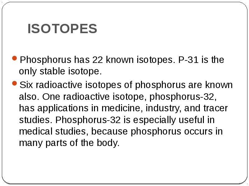 ISOTOPES
Phosphorus has 22 known isotopes. P-31 is the only stable ISOTOPES
Phosphorus has 22 known isotopes. P-31 is the only stable
