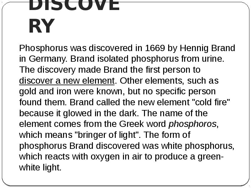 DISCOVERY
Phosphorus was discovered in 1669 by Hennig Brand in Germany. DISCOVERY
Phosphorus was discovered in 1669 by Hennig Brand in Germany.