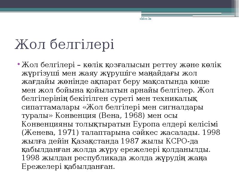 Жол белгілері
Жол белгілері – көлік қозғалысын реттеу және көлік жүргізуші мен жаяу жүрушіге маңайдағы жол жағдайы жөнінде ақпарат беру мақсатында көше мен жол бойына қойылатын арнайы белгілер. Жол белгілерінің бекітілген суреті мен техникалық сипаттамалары «Жол белгілері мен сигналдары туралы» Конвенция (Вена, 1968) мен осы Конвенцияны толықтыратын Еуропа елдері келісімі (Женева, 1971) талаптарына сәйкес жасалады. 1998 жылға дейін Қазақстанда 1987 жылы КСРО-да қабылданған жолда жүру ережелері қолданылды. 1998 жылдан республикада жолда жүрудің жаңа Ережелері қабылданған.