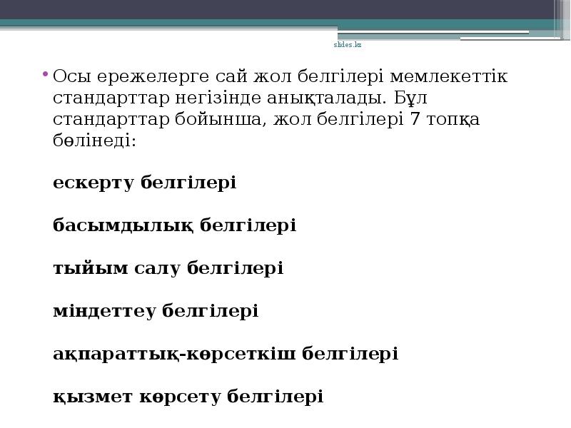 Осы ережелерге сай жол белгілері мемлекеттік стандарттар негізінде анықталады. Бұл стандарттар бойынша, жол белгілері 7 топқа бөлінеді:
ескерту белгілері
басымдылық белгілері
тыйым салу белгілері
міндеттеу белгілері
ақпараттық-көрсеткіш белгілері
қызмет көрсету белгілері
Осы ережелерге сай жол белгілері мемлекеттік стандарттар негізінде анықталады. Бұл стандарттар бойынша, жол белгілері 7 топқа бөлінеді:
ескерту белгілері
басымдылық белгілері
тыйым салу белгілері
міндеттеу белгілері
ақпараттық-көрсеткіш белгілері
қызмет көрсету белгілері