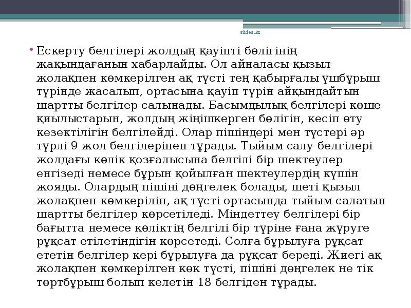 Ескерту белгілері жолдың қауіпті бөлігінің жақындағанын хабарлайды. Ол айналасы қызыл жолақпен көмкерілген ақ түсті тең қабырғалы үшбұрыш түрінде жасалып, ортасына қауіп түрін айқындайтын шартты белгілер салынады. Басымдылық белгілері көше қиылыстарын, жолдың жіңішкерген бөлігін, кесіп өту кезектілігін белгілейді. Олар пішіндері мен түстері әр түрлі 9 жол белгілерінен тұрады. Тыйым салу белгілері жолдағы көлік қозғалысына белгілі бір шектеулер енгізеді немесе бұрын қойылған шектеулердің күшін жояды. Олардың пішіні дөңгелек болады, шеті қызыл жолақпен көмкеріліп, ақ түсті ортасында тыйым салатын шартты белгілер көрсетіледі. Міндеттеу белгілері бір бағытта немесе көліктің белгілі бір түріне ғана жүруге рұқсат етілетіндігін көрсетеді. Солға бұрылуға рұқсат ететін белгілер кері бұрылуға да рұқсат береді. Жиегі ақ жолақпен көмкерілген көк түсті, пішіні дөңгелек не тік төртбұрыш болып келетін 18 белгіден тұрады.
Ескерту белгілері жолдың қауіпті бөлігінің жақындағанын хабарлайды. Ол айналасы қызыл жолақпен көмкерілген ақ түсті тең қабырғалы үшбұрыш түрінде жасалып, ортасына қауіп түрін айқындайтын шартты белгілер салынады. Басымдылық белгілері көше қиылыстарын, жолдың жіңішкерген бөлігін, кесіп өту кезектілігін белгілейді. Олар пішіндері мен түстері әр түрлі 9 жол белгілерінен тұрады. Тыйым салу белгілері жолдағы көлік қозғалысына белгілі бір шектеулер енгізеді немесе бұрын қойылған шектеулердің күшін жояды. Олардың пішіні дөңгелек болады, шеті қызыл жолақпен көмкеріліп, ақ түсті ортасында тыйым салатын шартты белгілер көрсетіледі. Міндеттеу белгілері бір бағытта немесе көліктің белгілі бір түріне ғана жүруге рұқсат етілетіндігін көрсетеді. Солға бұрылуға рұқсат ететін белгілер кері бұрылуға да рұқсат береді. Жиегі ақ жолақпен көмкерілген көк түсті, пішіні дөңгелек не тік төртбұрыш болып келетін 18 белгіден тұрады.
