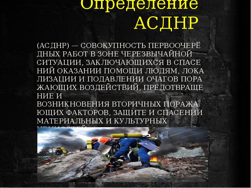 (АСДНР) — совокупность первоочерёдных работ в зоне ЧЕРЕЗВЫЧАЙНОЙ СИТУАЦИИ, заключающихся в спасениЙ оказании помощи людям, локализации и подавлении очагов поражающих воздействий, предотвращение и возникновения вторичных поражающих факторов, защите и спасении материальных и культурных ценностей.
Определение АСДНР (АСДНР) — совокупность первоочерёдных работ в зоне ЧЕРЕЗВЫЧАЙНОЙ СИТУАЦИИ, заключающихся в спасениЙ оказании помощи людям, локализации и подавлении очагов поражающих воздействий, предотвращение и возникновения вторичных поражающих факторов, защите и спасении материальных и культурных ценностей.
Определение АСДНР