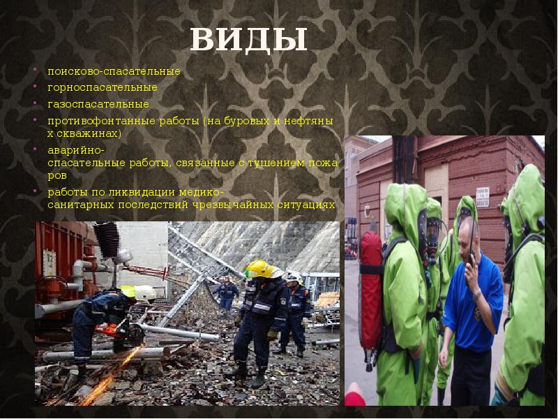 Виды
поисково-спасательные
горноспасательные
газоспасательные
противофонтанные работы (на буровых и нефтяных скважинах)
аварийно-спасательные работы, связанные с тушением пожаров
работы по ликвидации медико-санитарных последствий чрезвычайных ситуациях Виды
поисково-спасательные
горноспасательные
газоспасательные
противофонтанные работы (на буровых и нефтяных скважинах)
аварийно-спасательные работы, связанные с тушением пожаров
работы по ликвидации медико-санитарных последствий чрезвычайных ситуациях