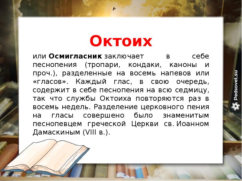Октоих
или Осмигласник заключает в себе песнопения (тропари, кондаки, каноны и проч.), разделенные на восемь напевов или «гласов». Каждый глас, в свою очередь, содержит в себе песнопения на всю седмицу, так что службы Октоиха повторяются раз в восемь недель. Разделение церковного пения на гласы совершено было знаменитым песнопевцем греческой Церкви св. Иоанном Дамаскиным (VIII в.).