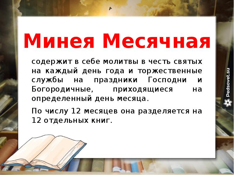 Минея Месячная
содержит в себе молитвы в честь святых на каждый день года и торжественные службы на праздники Господни и Богородичные, приходящиеся на определенный день месяца.
По числу 12 месяцев она разделяется на 12 отдельных книг.