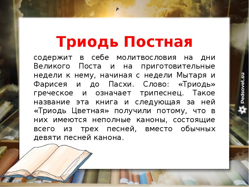 Триодь Постная
содержит в себе молитвословия на дни Великого Поста и на приготовительные недели к нему, начиная с недели Мытаря и Фарисея и до Пасхи. Слово: «Триодь» греческое и означает трипеснец. Такое название эта книга и следующая за ней «Триодь Цветная» получили потому, что в них имеются неполные каноны, состоящие всего из трех песней, вместо обычных девяти песней канона.