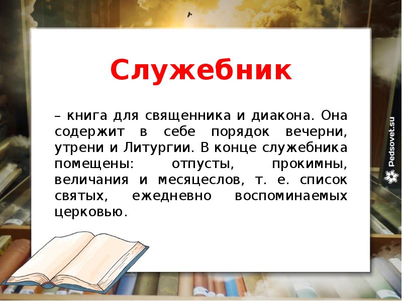 Служебник
– книга для священника и диакона. Она содержит в себе порядок вечерни, утрени и Литургии. В конце служебника помещены: отпусты, прокимны, величания и месяцеслов, т. е. список святых, ежедневно воспоминаемых церковью.