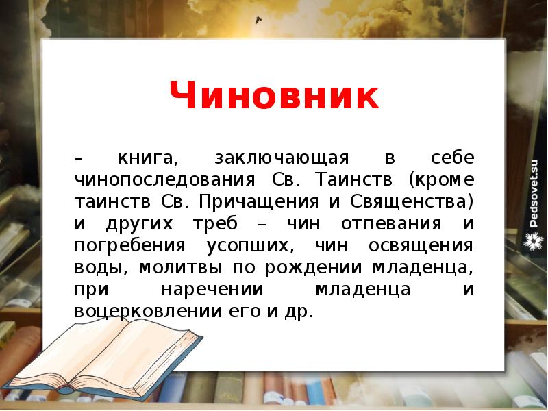 Чиновник
– книга, заключающая в себе чинопоследования Св. Таинств (кроме таинств Св. Причащения и Священства) и других треб – чин отпевания и погребения усопших, чин освящения воды, молитвы по рождении младенца, при наречении младенца и воцерковлении его и др.