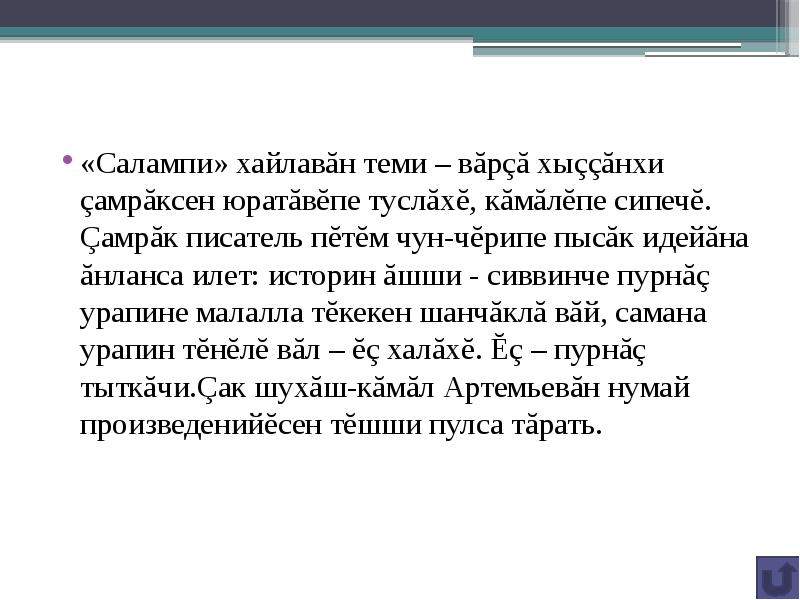 «Салампи» хайлавăн теми – вăрçă хыççăнхи çамрăксен юратăвĕпе туслăхĕ, кăмăлĕпе сипечĕ. Çамрăк писатель пĕтĕм чун-чĕрипе пысăк идейăна ăнланса илет: историн ăшши - сиввинче пурнăç урапине малалла тĕкекен шанчăклă вăй, самана урапин тĕнĕлĕ вăл – ĕç халăхĕ. Ĕç – пурнăç тыткăчи.Çак шухăш-кăмăл Артемьевăн нумай произведенийĕсен тĕшши пулса тăрать.
«Салампи» хайлавăн теми – вăрçă хыççăнхи çамрăксен юратăвĕпе туслăхĕ, кăмăлĕпе сипечĕ. Çамрăк писатель пĕтĕм чун-чĕрипе пысăк идейăна ăнланса илет: историн ăшши - сиввинче пурнăç урапине малалла тĕкекен шанчăклă вăй, самана урапин тĕнĕлĕ вăл – ĕç халăхĕ. Ĕç – пурнăç тыткăчи.Çак шухăш-кăмăл Артемьевăн нумай произведенийĕсен тĕшши пулса тăрать.