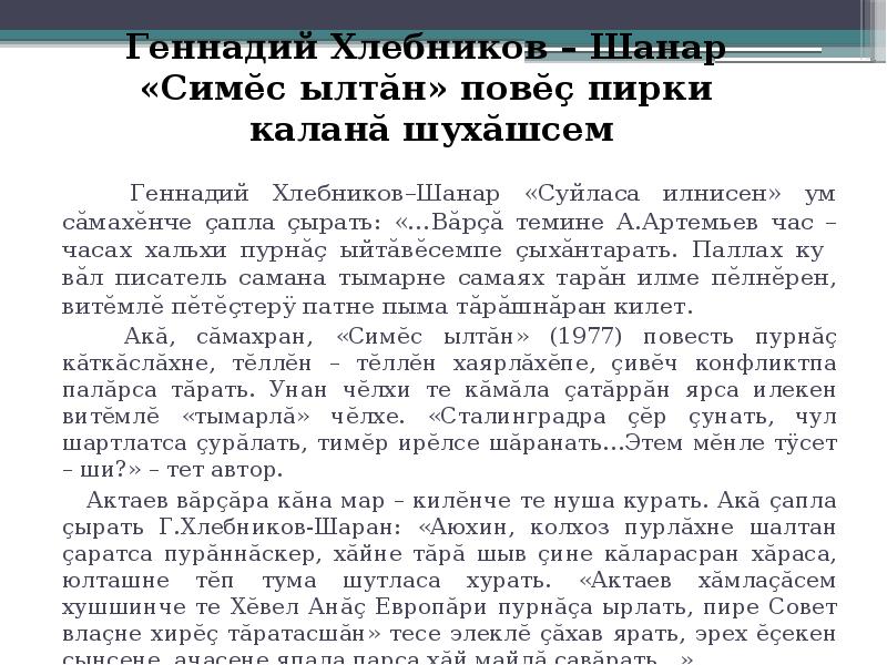 Геннадий Хлебников – Шанар «Симĕс ылтăн» повĕç пирки каланă шухăшсем
Геннадий Хлебников–Шанар «Суйласа илнисен» ум сăмахĕнче çапла çырать: «…Вăрçă темине А.Артемьев час – часах хальхи пурнăç ыйтăвĕсемпе çыхăнтарать. Паллах ку вăл писатель самана тымарне самаях тарăн илме пĕлнĕрен, витĕмлĕ пĕтĕçтерÿ патне пыма тăрăшнăран килет.
Акă, сăмахран, «Симĕс ылтăн» (1977) повесть пурнăç кăткăслăхне, тĕллĕн – тĕллĕн хаярлăхĕпе, çивĕч конфликтпа палăрса тăрать. Унан чĕлхи те кăмăла çатăррăн ярса илекен витĕмлĕ «тымарлă» чĕлхе. «Сталинградра çĕр çунать, чул шартлатса çурăлать, тимĕр ирĕлсе шăранать…Этем мĕнле тÿсет – ши?» – тет автор.
Актаев вăрçăра кăна мар – килĕнче те нуша курать. Акă çапла çырать Г.Хлебников-Шаран: «Аюхин, колхоз пурлăхне шалтан çаратса пурăннăскер, хăйне тăрă шыв çине кăларасран хăраса, юлташне тĕп тума шутласа хурать. «Актаев хăмлаçăсем хушшинче те Хĕвел Анăç Европăри пурнăçа ырлать, пире Совет влаçне хирĕç тăратасшăн» тесе элеклĕ çăхав ярать, эрех ĕçекен çынсене, ачасене япала парса хăй майлă çавăрать…»
