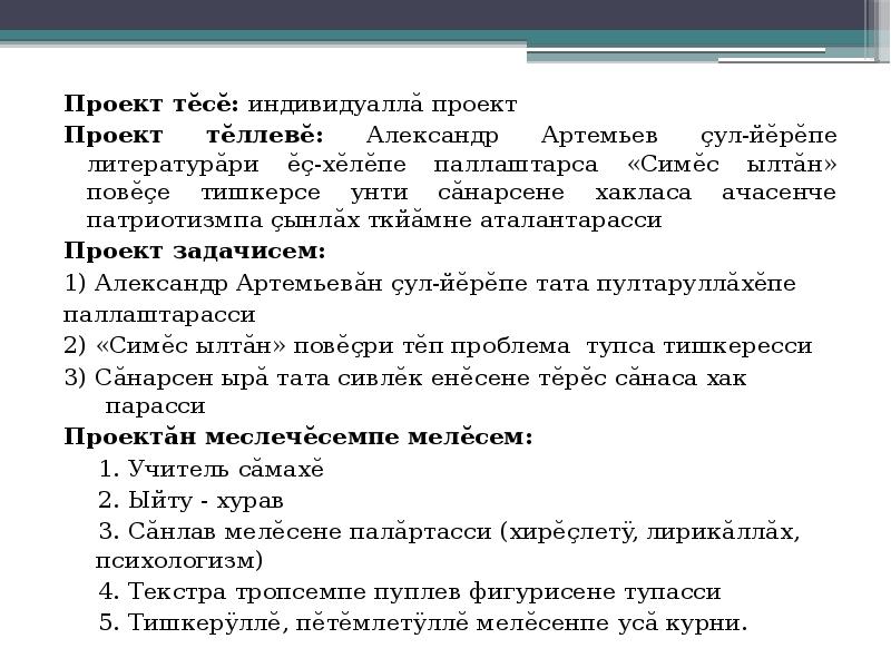 Проект тĕсĕ: индивидуаллă проект
Проект тĕсĕ: индивидуаллă проект
Проект тĕллевĕ: Александр Артемьев çул-йĕрĕпе литературăри ĕç-хĕлĕпе паллаштарса «Симĕс ылтăн» повĕçе тишкерсе унти сăнарсене хакласа ачасенче патриотизмпа çынлăх ткйăмне аталантарасси
Проект задачисем:
1) Александр Артемьевăн çул-йĕрĕпе тата пултаруллăхĕпе
паллаштарасси
2) «Симĕс ылтăн» повĕçри тĕп проблема тупса тишкересси
3) Сăнарсен ырă тата сивлĕк енĕсене тĕрĕс сăнаса хак парасси
Проектăн меслечĕсемпе мелĕсем:
1. Учитель сăмахĕ
2. Ыйту - хурав
3. Сăнлав мелĕсене палăртасси (хирĕçлетÿ, лирикăллăх, психологизм)
4. Текстра тропсемпе пуплев фигурисене тупасси
5. Тишкерÿллĕ, пĕтĕмлетÿллĕ мелĕсенпе усă курни.