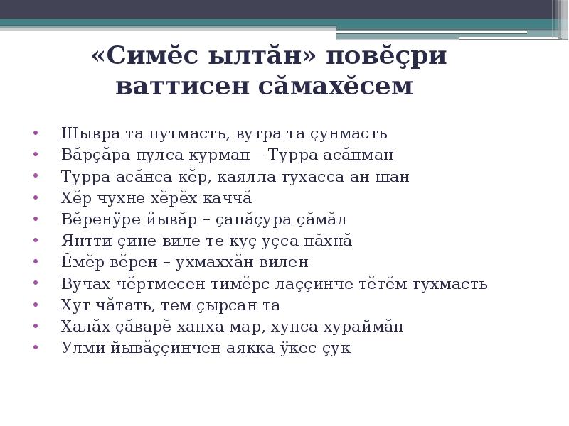 «Симĕс ылтăн» повĕçри ваттисен сăмахĕсем
Шывра та путмасть, вутра та çунмасть
Вăрçăра пулса курман – Турра асăнман
Турра асăнса кĕр, каялла тухасса ан шан
Хĕр чухне хĕрĕх каччă
Вĕренÿре йывăр – çапăçура çăмăл
Янтти çине виле те куç уçса пăхнă
Ĕмĕр вĕрен – ухмаххăн вилен
Вучах чĕртмесен тимĕрс лаççинче тĕтĕм тухмасть
Хут чăтать, тем çырсан та
Халăх çăварĕ хапха мар, хупса хураймăн
Улми йывăççинчен аякка ÿкес çук