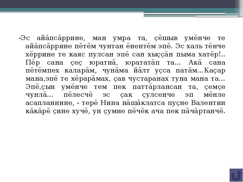 -Эс айăпсăррине, ман умра та, çĕшыв умĕнче те айăпсăррине пĕтĕм чунтан ĕнентĕм эпĕ. Эс халь тĕнче хĕррине те каяс пулсан эпĕ сан хыççăн пыма хатĕр!.. Пĕр сана çеç юратнă, юрататăп та… Акă сана пĕтĕмпех каларăм, чунăма йăлт уçса патăм…Каçар мана,эпĕ те хĕрарăмах, çав чустаранах туна мана та… Эпĕ,çын умĕнче тем пек паттăрлансан та, çемçе чунлă… пĕлесчĕ эс çак çулсенче эп мĕнле асапланнине, - терĕ Нина нăшăклатса пуçне Валентин кăкăрĕ çине хучĕ, ун çумне пĕчĕк ача пек пăчăртанчĕ.
-Эс айăпсăррине, ман умра та, çĕшыв умĕнче те айăпсăррине пĕтĕм чунтан ĕнентĕм эпĕ. Эс халь тĕнче хĕррине те каяс пулсан эпĕ сан хыççăн пыма хатĕр!.. Пĕр сана çеç юратнă, юрататăп та… Акă сана пĕтĕмпех каларăм, чунăма йăлт уçса патăм…Каçар мана,эпĕ те хĕрарăмах, çав чустаранах туна мана та… Эпĕ,çын умĕнче тем пек паттăрлансан та, çемçе чунлă… пĕлесчĕ эс çак çулсенче эп мĕнле асапланнине, - терĕ Нина нăшăклатса пуçне Валентин кăкăрĕ çине хучĕ, ун çумне пĕчĕк ача пек пăчăртанчĕ.