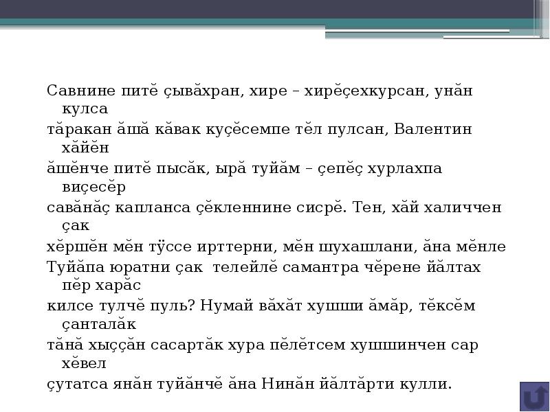 Савнине питĕ çывăхран, хире – хирĕçехкурсан, унăн кулса
Савнине питĕ çывăхран, хире – хирĕçехкурсан, унăн кулса
тăракан ăшă кăвак куçĕсемпе тĕл пулсан, Валентин хăйĕн
ăшĕнче питĕ пысăк, ырă туйăм – çепĕç хурлахпа виçесĕр
савăнăç капланса çĕкленнине сисрĕ. Тен, хăй халиччен çак
хĕршĕн мĕн тÿссе ирттерни, мĕн шухашлани, ăна мĕнле
Туйăпа юратни çак телейлĕ самантра чĕрене йăлтах пĕр харăс
килсе тулчĕ пуль? Нумай вăхăт хушши ăмăр, тĕксĕм çанталăк
тăнă хыççăн сасартăк хура пĕлĕтсем хушшинчен сар хĕвел
çутатса янăн туйăнчĕ ăна Нинăн йăлтăрти кулли.