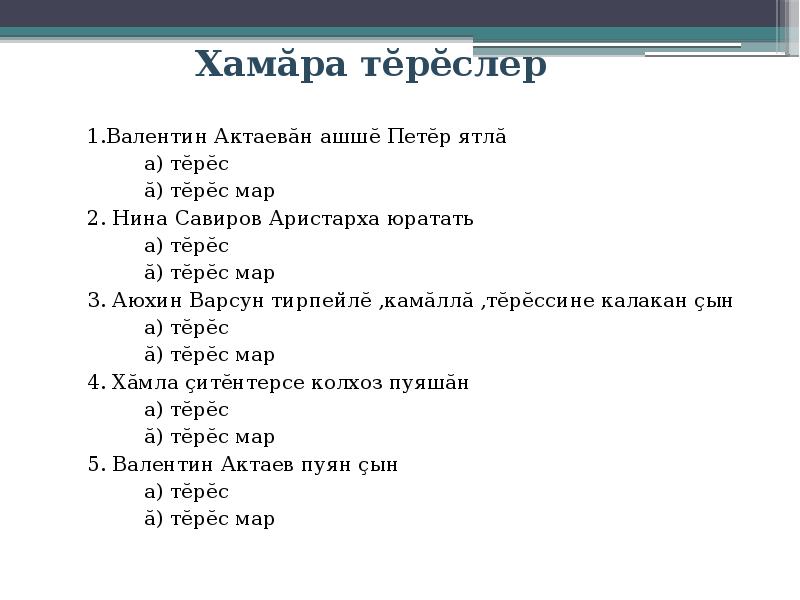 Хамăра тĕрĕслер
1.Валентин Актаевăн ашшĕ Петĕр ятлă
а) тĕрĕс
ă) тĕрĕс мар
2. Нина Савиров Аристарха юратать
а) тĕрĕс
ă) тĕрĕс мар
3. Аюхин Варсун тирпейлĕ ,камăллă ,тĕрĕссине калакан çын
а) тĕрĕс
ă) тĕрĕс мар
4. Хăмла çитĕнтерсе колхоз пуяшăн
а) тĕрĕс
ă) тĕрĕс мар
5. Валентин Актаев пуян çын
а) тĕрĕс
ă) тĕрĕс мар