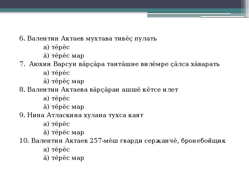 6. Валентин Актаев мухтава тивĕç пулать
6. Валентин Актаев мухтава тивĕç пулать
а) тĕрĕс
ă) тĕрĕс мар
7. Аюхин Варсун вăрçăра тантăшне вилĕмре çăлса хăварать
а) тĕрĕс
ă) тĕрĕç мар
8. Валентин Актаева вăрçăран ашшĕ кĕтсе илет
а) тĕрĕс
ă) тĕрĕс мар
9. Нина Атласкина хулана тухса каят
а) тĕрĕс
ă) тĕрĕс мар
10. Валентин Актаев 257-мĕш гварди сержанчĕ, бронебойщик
а) тĕрĕс
ă) тĕрĕс мар