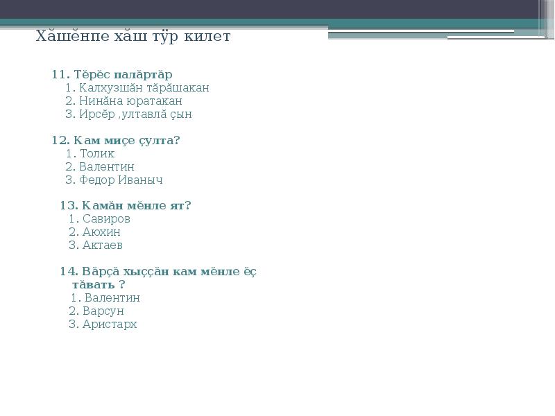 Хăшĕнпе хăш тÿр килет
11. Тĕрĕс палăртăр
1. Калхузшăн тăрăшакан
2. Нинăна юратакан
3. Ирсĕр ,ултавлă çын
12. Кам миçе çулта?
1. Толик
2. Валентин
3. Федор Иваныч
13. Камăн мĕнле ят?
1. Савиров
2. Аюхин
3. Актаев
14. Вăрçă хыççăн кам мĕнле ĕç тăвать ?
1. Валентин
2. Варсун
3. Аристарх