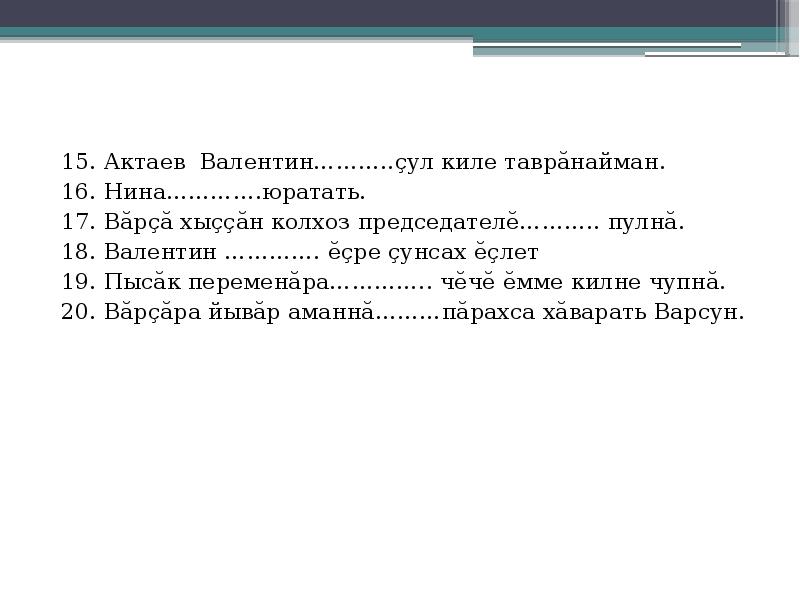 15. Актаев Валентин………..çул киле таврăнайман.
16. Нина………….юратать.
17. Вăрçă хыççăн колхоз председателĕ……….. пулнă.
18. Валентин …………. ĕçре çунсах ĕçлет
19. Пысăк переменăра………….. чĕчĕ ĕмме килне чупнă.
20. Вăрçăра йывăр аманнă………пăрахса хăварать Варсун.