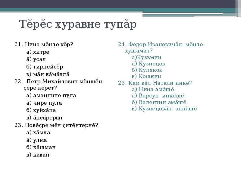 Тĕрĕс хуравне тупăр
21. Нина мĕнле хĕр?
а) хитре
ă) усал
б) тирпейсĕр
в) мăн кăмăллă
22. Петр Михайлович мĕншĕн çĕре кĕрет?
а) аманнине пула
ă) чире пула
б) хуйхăпа
в) ăнсăртран
23. Повĕçре мĕн çитĕнтернĕ?
а) хăмла
ă) улма
б) кăшман
в) кавăн