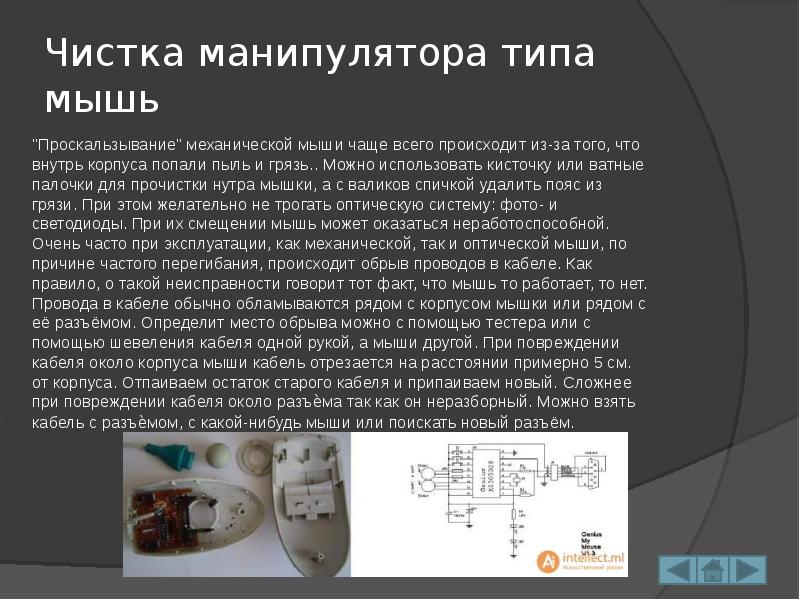 Чистка манипулятора типа мышь
"Проскальзывание" механической мыши чаще всего происходит из-за того, что внутрь корпуса попали пыль и грязь.. Можно использовать кисточку или ватные палочки для прочистки нутра мышки, а с валиков спичкой удалить пояс из грязи. При этом желательно не трогать оптическую систему: фото- и светодиоды. При их смещении мышь может оказаться неработоспособной. Очень часто при эксплуатации, как механической, так и оптической мыши, по причине частого перегибания, происходит обрыв проводов в кабеле. Как правило, о такой неисправности говорит тот факт, что мышь то работает, то нет. Провода в кабеле обычно обламываются рядом с корпусом мышки или рядом с её разъёмом. Определит место обрыва можно с помощью тестера или с помощью шевеления кабеля одной рукой, а мыши другой. При повреждении кабеля около корпуса мыши кабель отрезается на расстоянии примерно 5 см. от корпуса. Отпаиваем остаток старого кабеля и припаиваем новый. Сложнее при повреждении кабеля около разъѐма так как он неразборный. Можно взять кабель с разъѐмом, с какой-нибудь мыши или поискать новый разъём.