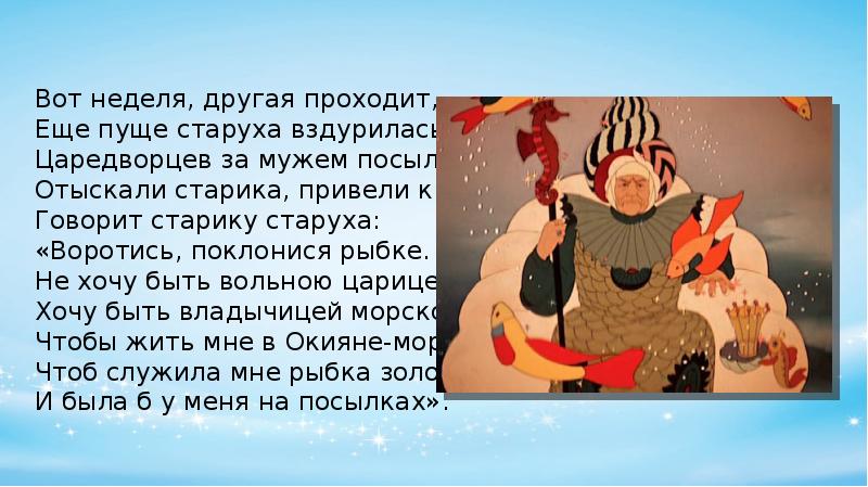 Воротился старик ко старухе рассказал ей. Вот неделя другая проходит еще пуще старуха вздурилась. Вот неделя другая проходит. Воротись поклонися рыбке говорит старику старуха. Воротись поклонися рыбке не хочу быть а хочу быть вольною царицей.